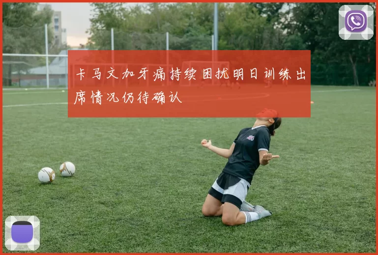 卡马文加牙痛持续困扰明日训练出席情况仍待确认