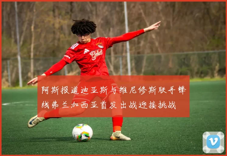 阿斯报道迪亚斯与维尼修斯联手锋线弗兰加西亚首发出战迎接挑战