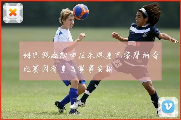 姆巴佩幽默回应未观看巴黎摩纳哥比赛因有皇马赛事安排