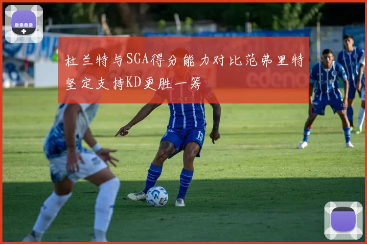 杜兰特与SGA得分能力对比范弗里特坚定支持KD更胜一筹