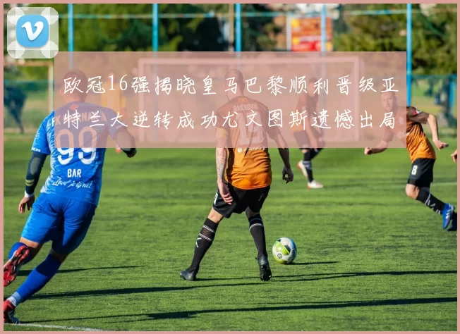 欧冠16强揭晓皇马巴黎顺利晋级亚特兰大逆转成功尤文图斯遗憾出局