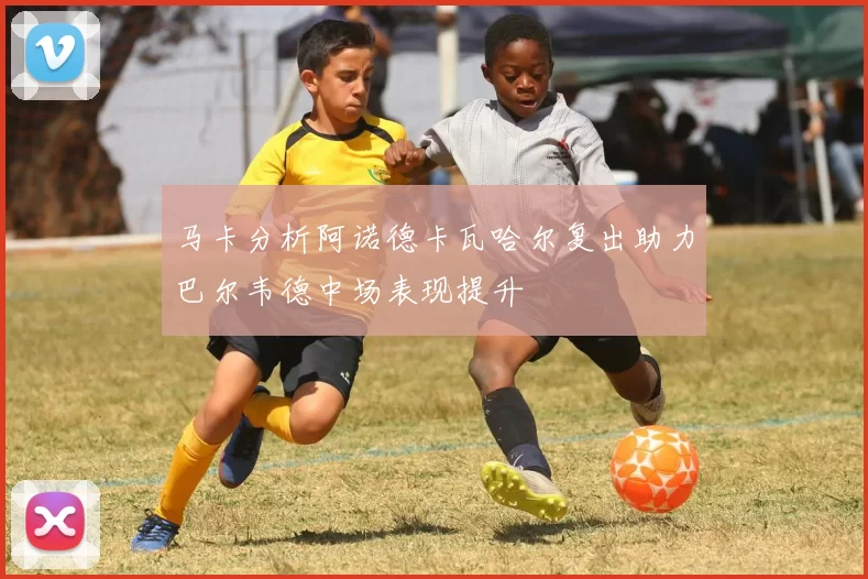 马卡分析阿诺德卡瓦哈尔复出助力巴尔韦德中场表现提升