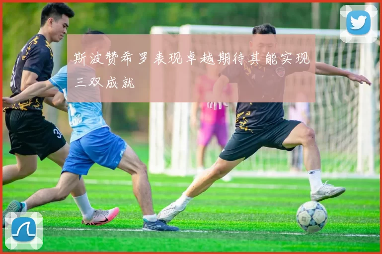 斯波赞希罗表现卓越期待其能实现三双成就