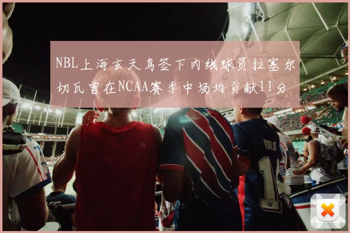 NBL上海玄天鸟签下内线球员拉塞尔切瓦曾在NCAA赛季中场均贡献11分8篮板