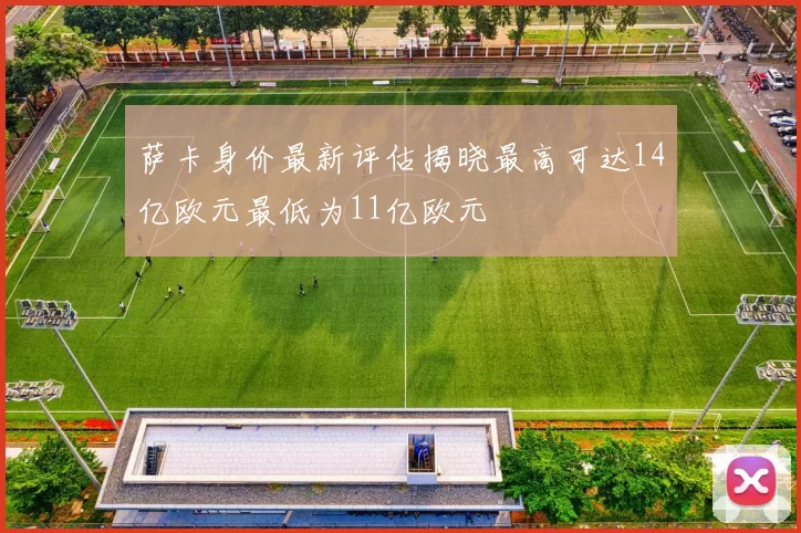 萨卡身价最新评估揭晓最高可达14亿欧元最低为11亿欧元
