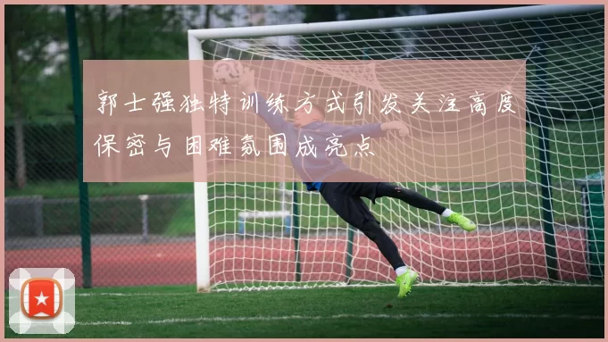 郭士强独特训练方式引发关注高度保密与困难氛围成亮点