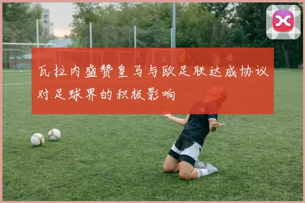 瓦拉内盛赞皇马与欧足联达成协议对足球界的积极影响