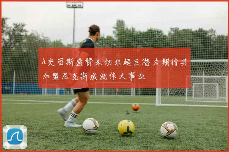 A史密斯盛赞米切尔超巨潜力期待其加盟尼克斯成就伟大事业