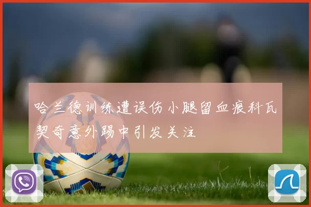 哈兰德训练遭误伤小腿留血痕科瓦契奇意外踢中引发关注