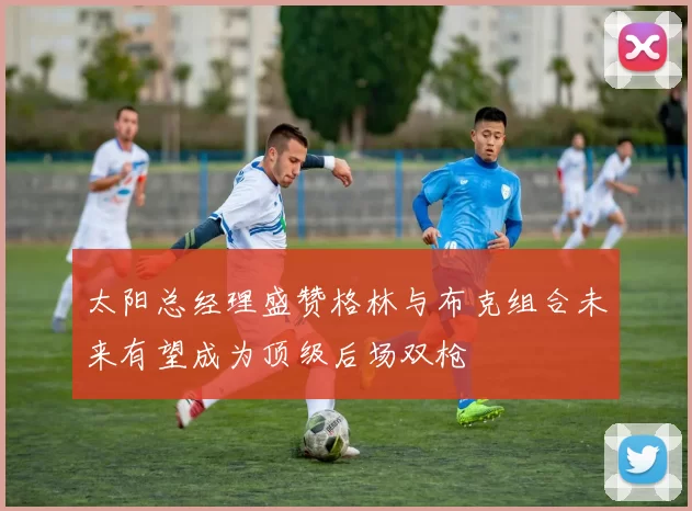 太阳总经理盛赞格林与布克组合未来有望成为顶级后场双枪