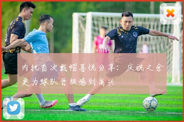 内托首次戴帽喜悦分享：庆祝之余更为球队晋级感到高兴