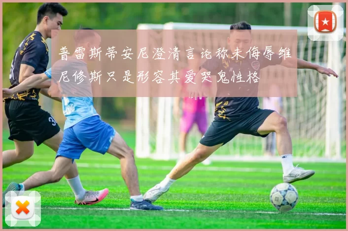 普雷斯蒂安尼澄清言论称未侮辱维尼修斯只是形容其爱哭鬼性格