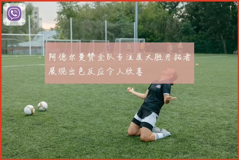 阿德尔曼赞全队专注度大胜开拓者展现出色反应令人欣喜