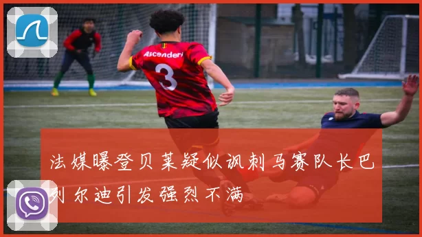 法媒曝登贝莱疑似讽刺马赛队长巴列尔迪引发强烈不满