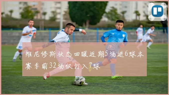 维尼修斯状态回暖近期5场进6球本赛季前32场仅打入7球