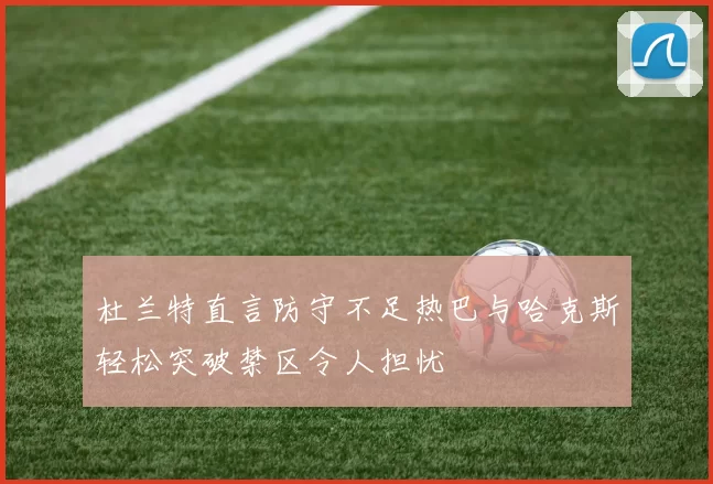 杜兰特直言防守不足热巴与哈克斯轻松突破禁区令人担忧