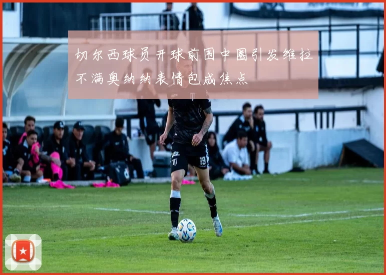 切尔西球员开球前围中圈引发维拉不满奥纳纳表情包成焦点