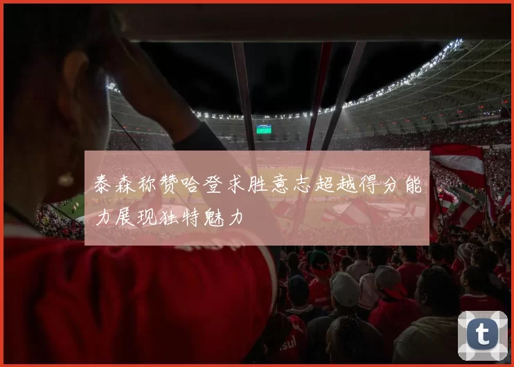 泰森称赞哈登求胜意志超越得分能力展现独特魅力