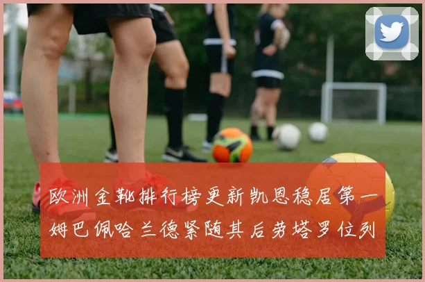 欧洲金靴排行榜更新凯恩稳居第一姆巴佩哈兰德紧随其后劳塔罗位列第十