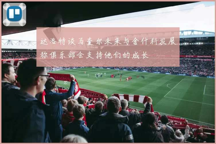 达洛特谈马奎尔未来与舍什科发展称俱乐部会支持他们的成长