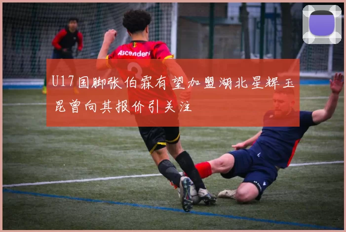 U17国脚张伯霖有望加盟湖北星辉玉昆曾向其报价引关注