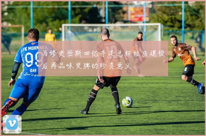 马修史密斯回忆夺足总杯经历退役后再品味奖牌的珍贵意义