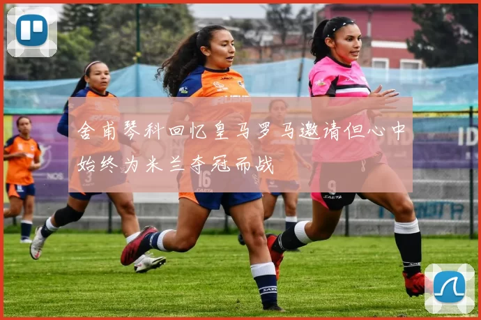 舍甫琴科回忆皇马罗马邀请但心中始终为米兰夺冠而战