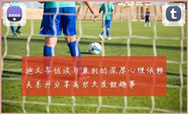 迪文岑佐谈与康利的深厚心理依赖关系并分享高尔夫度假趣事