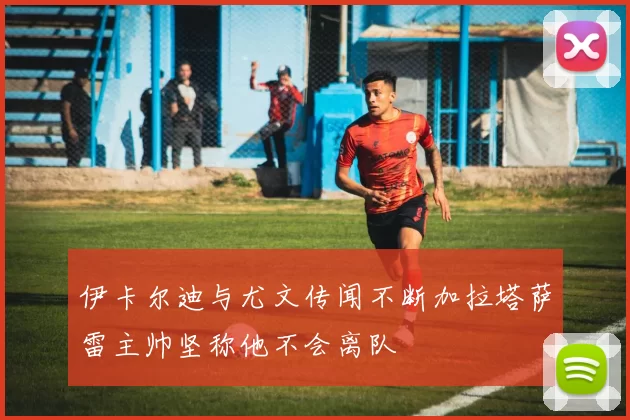 伊卡尔迪与尤文传闻不断加拉塔萨雷主帅坚称他不会离队