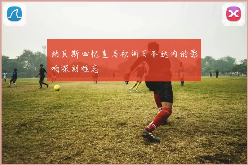 纳瓦斯回忆皇马初训日齐达内的影响深刻难忘