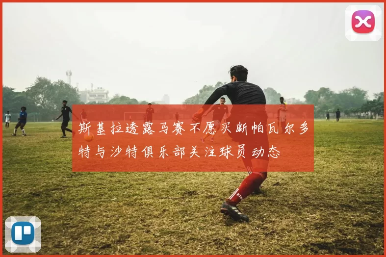 斯基拉透露马赛不愿买断帕瓦尔多特与沙特俱乐部关注球员动态
