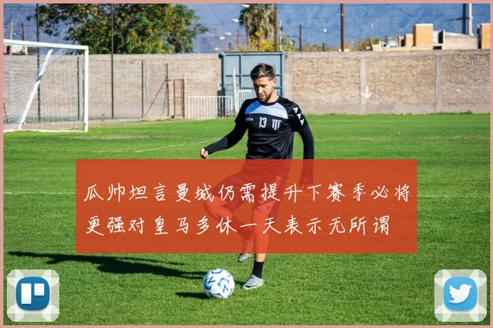 瓜帅坦言曼城仍需提升下赛季必将更强对皇马多休一天表示无所谓