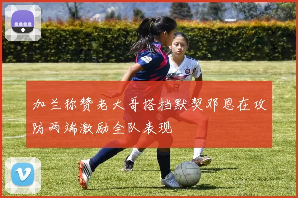 加兰称赞老大哥搭档默契邓恩在攻防两端激励全队表现