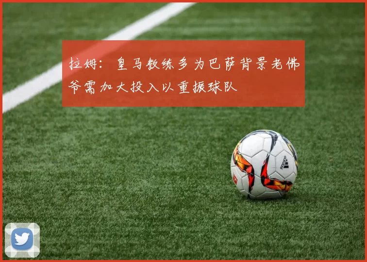 拉姆：皇马教练多为巴萨背景老佛爷需加大投入以重振球队